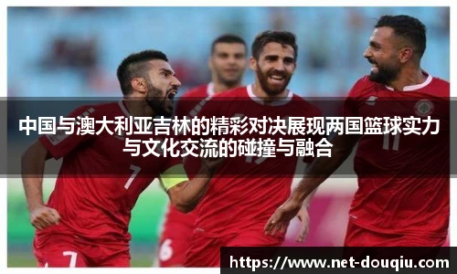 中国与澳大利亚吉林的精彩对决展现两国篮球实力与文化交流的碰撞与融合